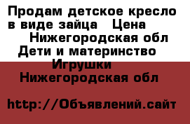 Продам детское кресло в виде зайца › Цена ­ 1 500 - Нижегородская обл. Дети и материнство » Игрушки   . Нижегородская обл.